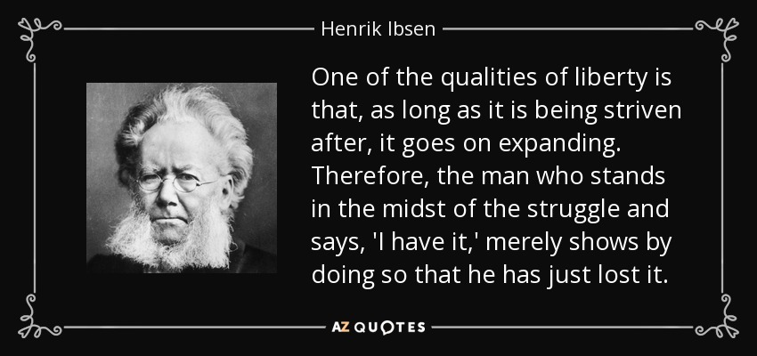 One of the qualities of liberty is that, as long as it is being striven after, it goes on expanding. Therefore, the man who stands in the midst of the struggle and says, 'I have it,' merely shows by doing so that he has just lost it. - Henrik Ibsen