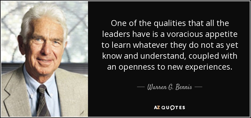 One of the qualities that all the leaders have is a voracious appetite to learn whatever they do not as yet know and understand, coupled with an openness to new experiences. - Warren G. Bennis