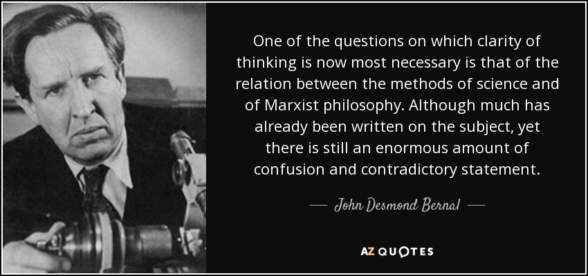 One of the questions on which clarity of thinking is now most necessary is that of the relation between the methods of science and of Marxist philosophy. Although much has already been written on the subject, yet there is still an enormous amount of confusion and contradictory statement. - John Desmond Bernal