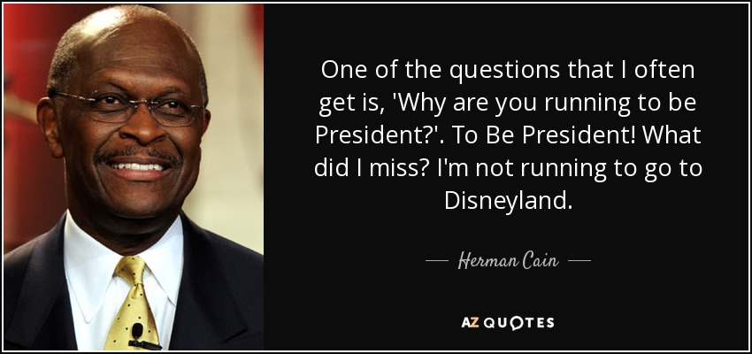 One of the questions that I often get is, 'Why are you running to be President?'. To Be President! What did I miss? I'm not running to go to Disneyland. - Herman Cain