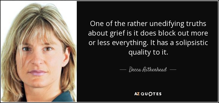 One of the rather unedifying truths about grief is it does block out more or less everything. It has a solipsistic quality to it. - Decca Aitkenhead