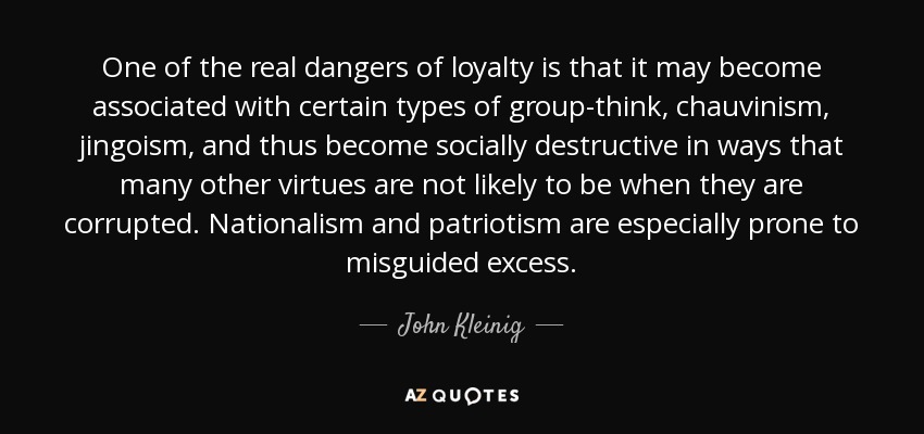 One of the real dangers of loyalty is that it may become associated with certain types of group-think, chauvinism, jingoism, and thus become socially destructive in ways that many other virtues are not likely to be when they are corrupted. Nationalism and patriotism are especially prone to misguided excess. - John Kleinig