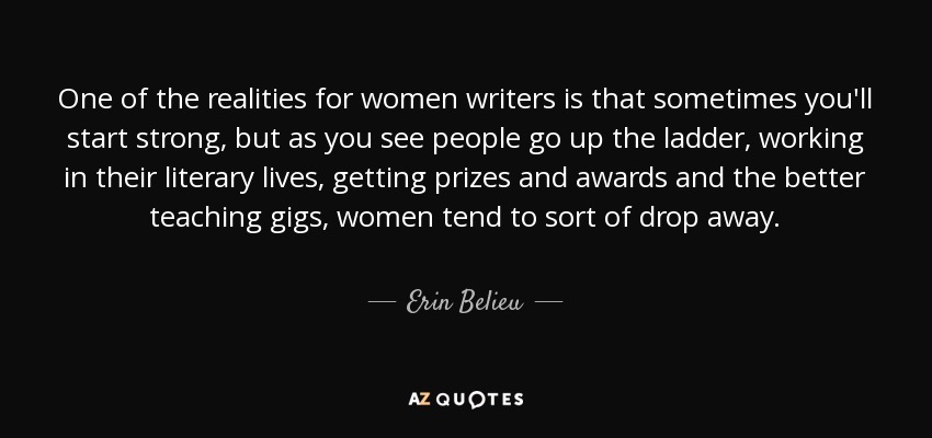 One of the realities for women writers is that sometimes you'll start strong, but as you see people go up the ladder, working in their literary lives, getting prizes and awards and the better teaching gigs, women tend to sort of drop away. - Erin Belieu