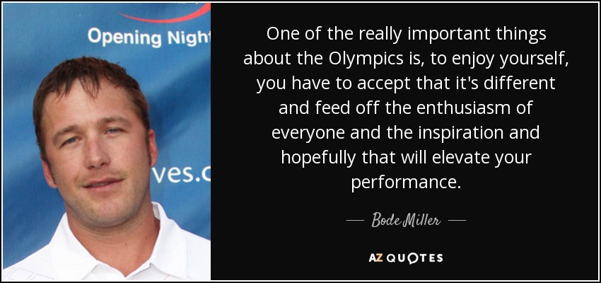 One of the really important things about the Olympics is, to enjoy yourself, you have to accept that it's different and feed off the enthusiasm of everyone and the inspiration and hopefully that will elevate your performance. - Bode Miller