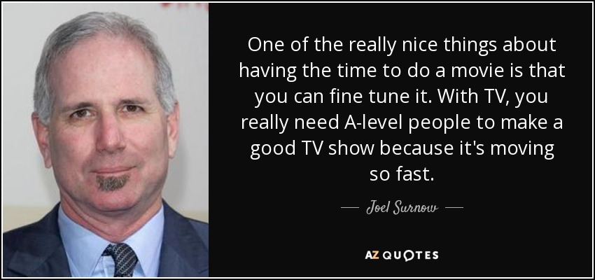 One of the really nice things about having the time to do a movie is that you can fine tune it. With TV, you really need A-level people to make a good TV show because it's moving so fast. - Joel Surnow