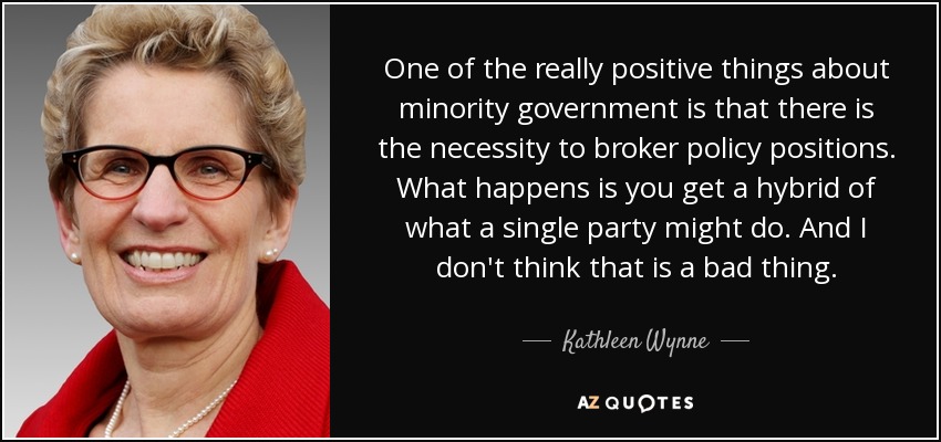 One of the really positive things about minority government is that there is the necessity to broker policy positions. What happens is you get a hybrid of what a single party might do. And I don't think that is a bad thing. - Kathleen Wynne