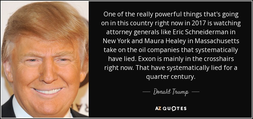 One of the really powerful things that's going on in this country right now in 2017 is watching attorney generals like Eric Schneiderman in New York and Maura Healey in Massachusetts take on the oil companies that systematically have lied. Exxon is mainly in the crosshairs right now. That have systematically lied for a quarter century. - Donald Trump