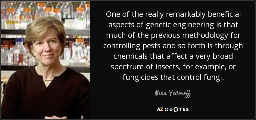 One of the really remarkably beneficial aspects of genetic engineering is that much of the previous methodology for controlling pests and so forth is through chemicals that affect a very broad spectrum of insects, for example, or fungicides that control fungi. - Nina Fedoroff