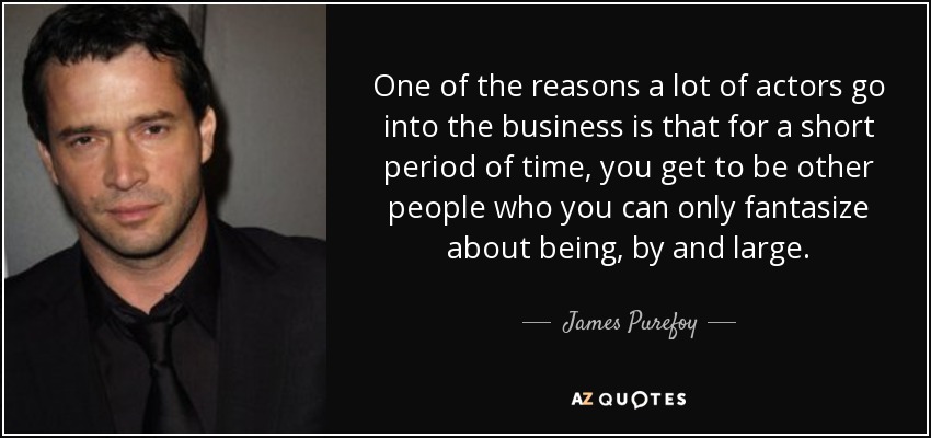 One of the reasons a lot of actors go into the business is that for a short period of time, you get to be other people who you can only fantasize about being, by and large. - James Purefoy
