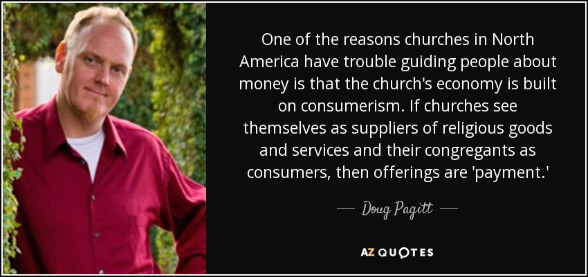 One of the reasons churches in North America have trouble guiding people about money is that the church's economy is built on consumerism. If churches see themselves as suppliers of religious goods and services and their congregants as consumers, then offerings are 'payment.' - Doug Pagitt