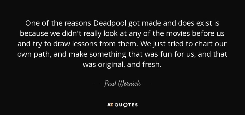 One of the reasons Deadpool got made and does exist is because we didn't really look at any of the movies before us and try to draw lessons from them. We just tried to chart our own path, and make something that was fun for us, and that was original, and fresh. - Paul Wernick