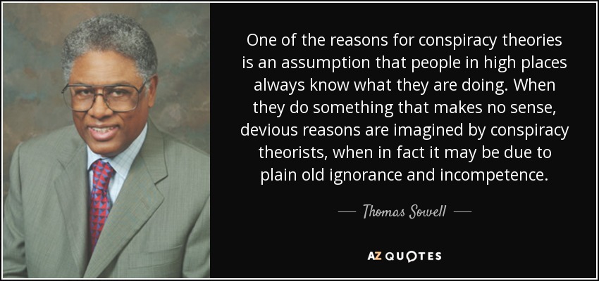 One of the reasons for conspiracy theories is an assumption that people in high places always know what they are doing. When they do something that makes no sense, devious reasons are imagined by conspiracy theorists, when in fact it may be due to plain old ignorance and incompetence. - Thomas Sowell
