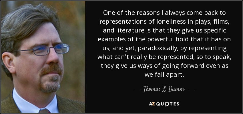 One of the reasons I always come back to representations of loneliness in plays, films, and literature is that they give us specific examples of the powerful hold that it has on us, and yet, paradoxically, by representing what can't really be represented, so to speak, they give us ways of going forward even as we fall apart. - Thomas L. Dumm