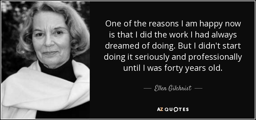 One of the reasons I am happy now is that I did the work I had always dreamed of doing. But I didn't start doing it seriously and professionally until I was forty years old. - Ellen Gilchrist
