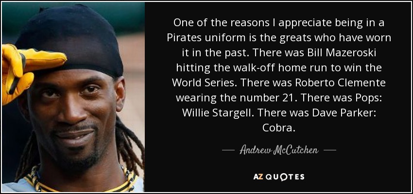 One of the reasons I appreciate being in a Pirates uniform is the greats who have worn it in the past. There was Bill Mazeroski hitting the walk-off home run to win the World Series. There was Roberto Clemente wearing the number 21. There was Pops: Willie Stargell. There was Dave Parker: Cobra. - Andrew McCutchen