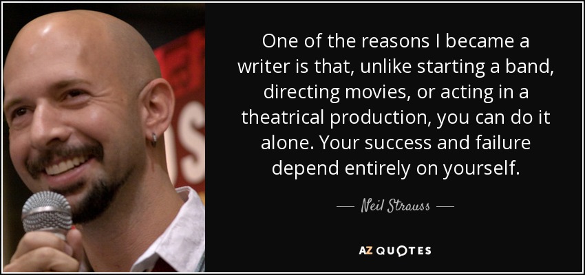 One of the reasons I became a writer is that, unlike starting a band, directing movies, or acting in a theatrical production, you can do it alone. Your success and failure depend entirely on yourself. - Neil Strauss