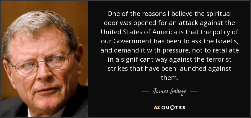 One of the reasons I believe the spiritual door was opened for an attack against the United States of America is that the policy of our Government has been to ask the Israelis, and demand it with pressure, not to retaliate in a significant way against the terrorist strikes that have been launched against them. - James Inhofe