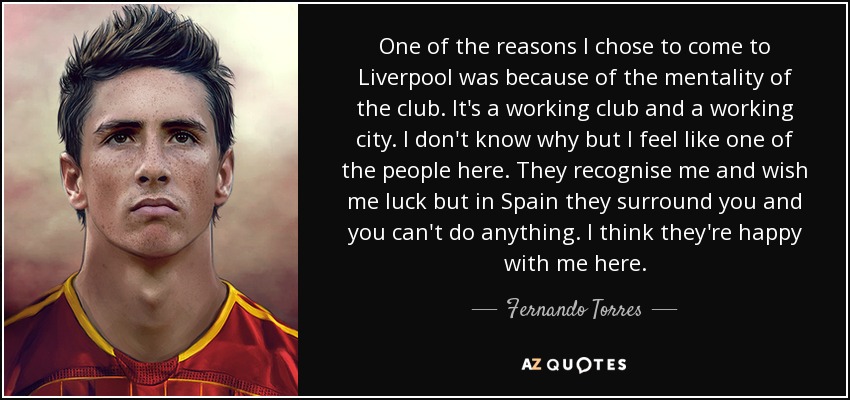 One of the reasons I chose to come to Liverpool was because of the mentality of the club. It's a working club and a working city. I don't know why but I feel like one of the people here. They recognise me and wish me luck but in Spain they surround you and you can't do anything. I think they're happy with me here. - Fernando Torres