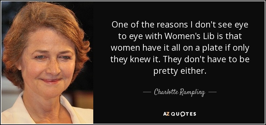 One of the reasons I don't see eye to eye with Women's Lib is that women have it all on a plate if only they knew it. They don't have to be pretty either. - Charlotte Rampling