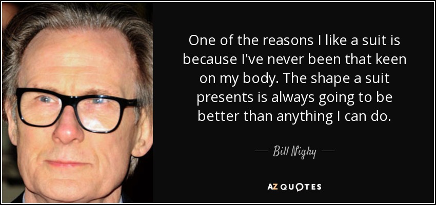 One of the reasons I like a suit is because I've never been that keen on my body. The shape a suit presents is always going to be better than anything I can do. - Bill Nighy