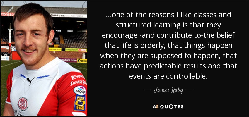 ...one of the reasons I like classes and structured learning is that they encourage -and contribute to-the belief that life is orderly, that things happen when they are supposed to happen, that actions have predictable results and that events are controllable. - James Roby