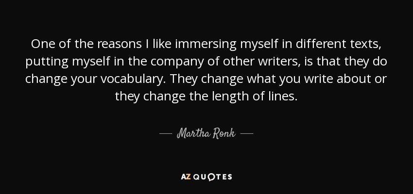 One of the reasons I like immersing myself in different texts, putting myself in the company of other writers, is that they do change your vocabulary. They change what you write about or they change the length of lines. - Martha Ronk