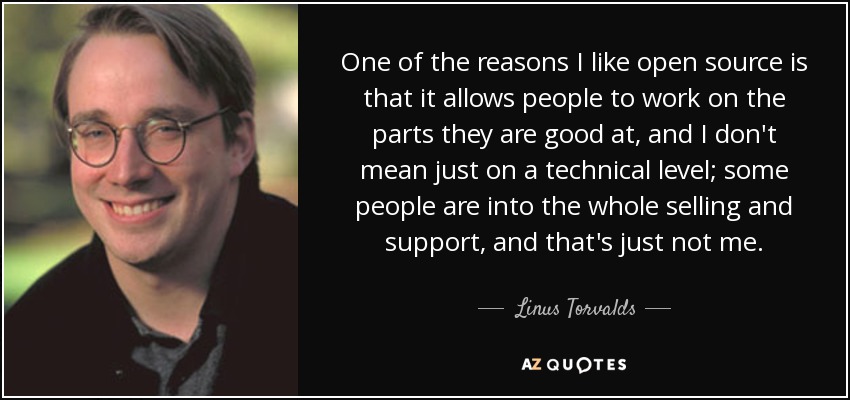 One of the reasons I like open source is that it allows people to work on the parts they are good at, and I don't mean just on a technical level; some people are into the whole selling and support, and that's just not me. - Linus Torvalds