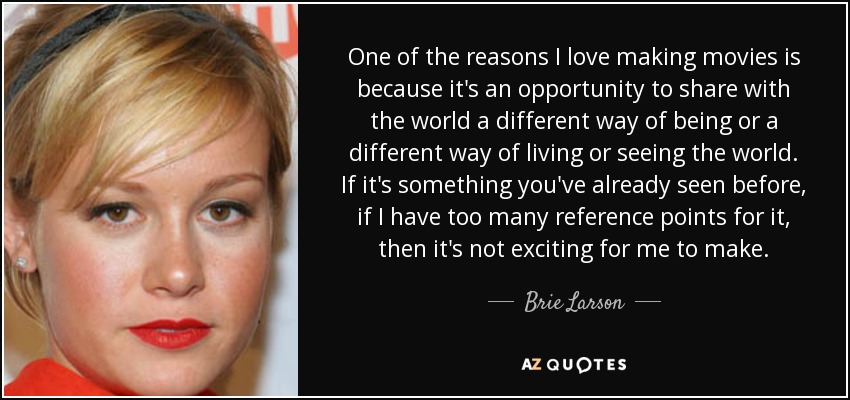 One of the reasons I love making movies is because it's an opportunity to share with the world a different way of being or a different way of living or seeing the world. If it's something you've already seen before, if I have too many reference points for it, then it's not exciting for me to make. - Brie Larson