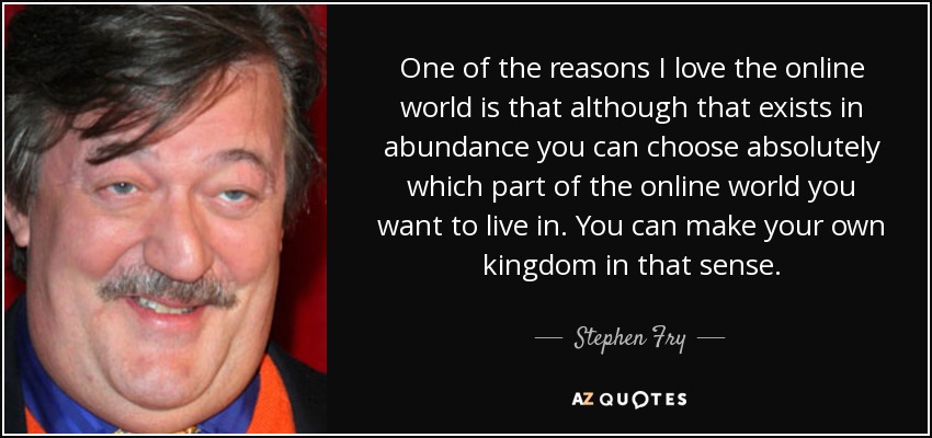 One of the reasons I love the online world is that although that exists in abundance you can choose absolutely which part of the online world you want to live in. You can make your own kingdom in that sense. - Stephen Fry