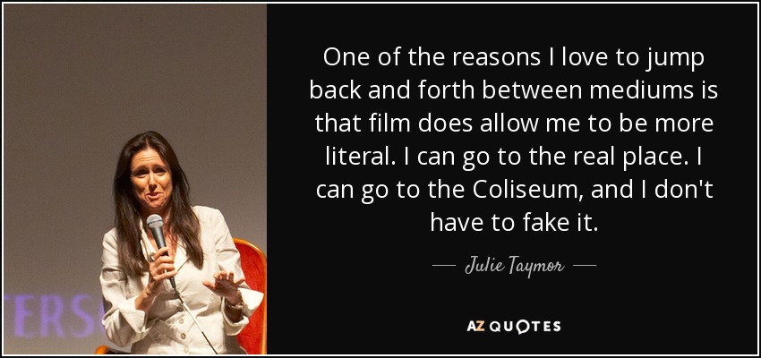 One of the reasons I love to jump back and forth between mediums is that film does allow me to be more literal. I can go to the real place. I can go to the Coliseum, and I don't have to fake it. - Julie Taymor