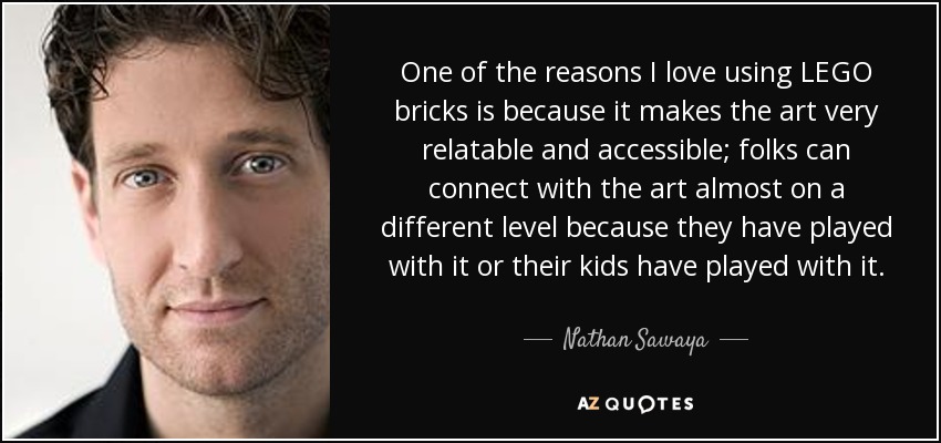 One of the reasons I love using LEGO bricks is because it makes the art very relatable and accessible; folks can connect with the art almost on a different level because they have played with it or their kids have played with it. - Nathan Sawaya