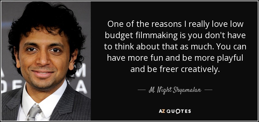 One of the reasons I really love low budget filmmaking is you don't have to think about that as much. You can have more fun and be more playful and be freer creatively. - M. Night Shyamalan