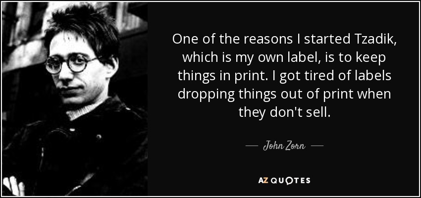 One of the reasons I started Tzadik, which is my own label, is to keep things in print. I got tired of labels dropping things out of print when they don't sell. - John Zorn