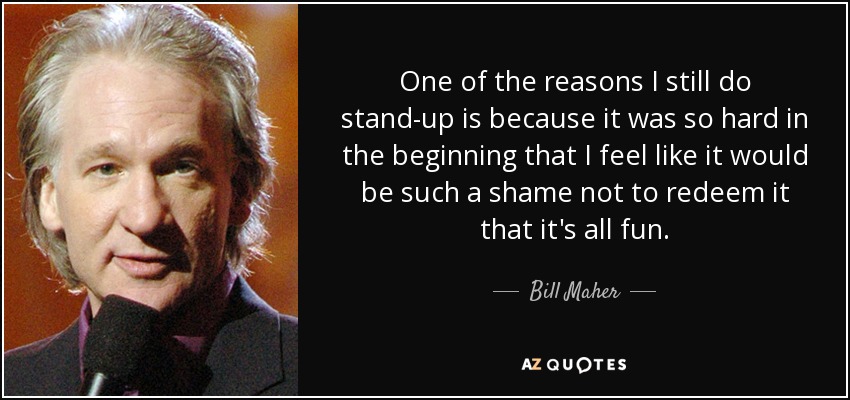 One of the reasons I still do stand-up is because it was so hard in the beginning that I feel like it would be such a shame not to redeem it that it's all fun. - Bill Maher