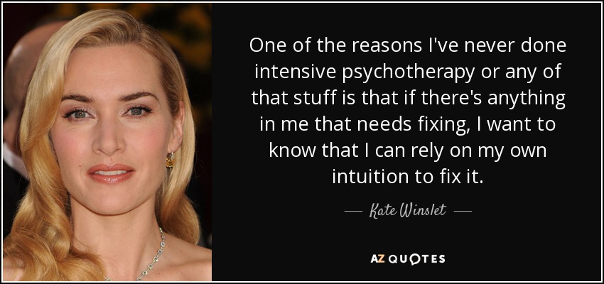 One of the reasons I've never done intensive psychotherapy or any of that stuff is that if there's anything in me that needs fixing, I want to know that I can rely on my own intuition to fix it. - Kate Winslet