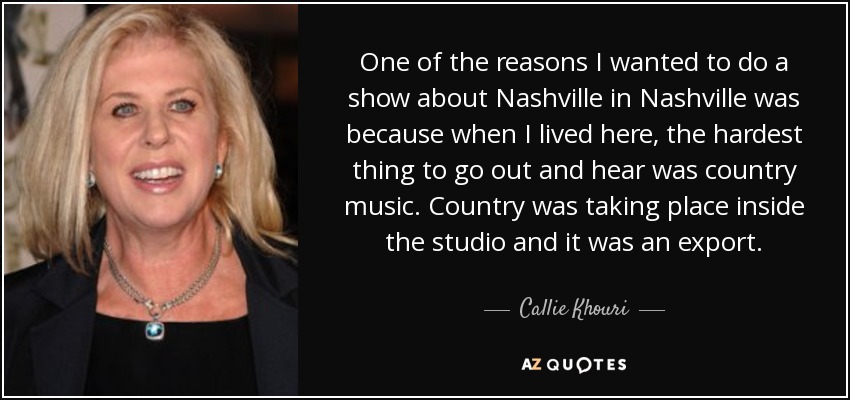 One of the reasons I wanted to do a show about Nashville in Nashville was because when I lived here, the hardest thing to go out and hear was country music. Country was taking place inside the studio and it was an export. - Callie Khouri