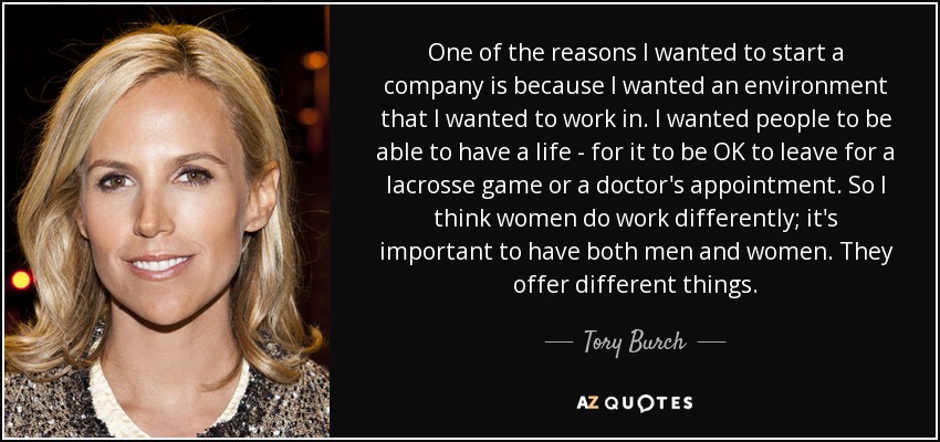 One of the reasons I wanted to start a company is because I wanted an environment that I wanted to work in. I wanted people to be able to have a life - for it to be OK to leave for a lacrosse game or a doctor's appointment. So I think women do work differently; it's important to have both men and women. They offer different things. - Tory Burch