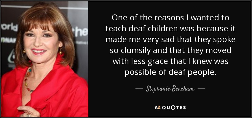 One of the reasons I wanted to teach deaf children was because it made me very sad that they spoke so clumsily and that they moved with less grace that I knew was possible of deaf people. - Stephanie Beacham