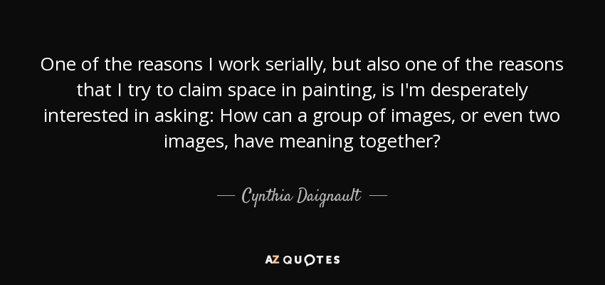 One of the reasons I work serially, but also one of the reasons that I try to claim space in painting, is I'm desperately interested in asking: How can a group of images, or even two images, have meaning together? - Cynthia Daignault