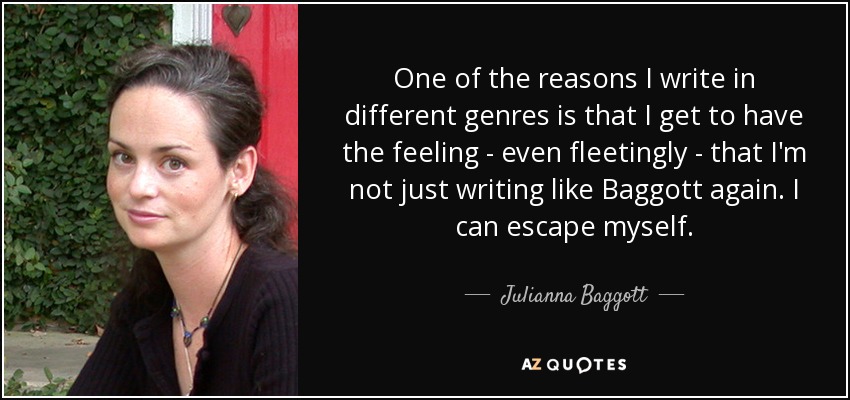 One of the reasons I write in different genres is that I get to have the feeling - even fleetingly - that I'm not just writing like Baggott again. I can escape myself. - Julianna Baggott