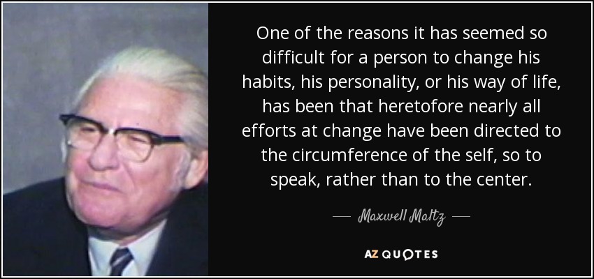 One of the reasons it has seemed so difficult for a person to change his habits, his personality, or his way of life, has been that heretofore nearly all efforts at change have been directed to the circumference of the self, so to speak, rather than to the center. - Maxwell Maltz