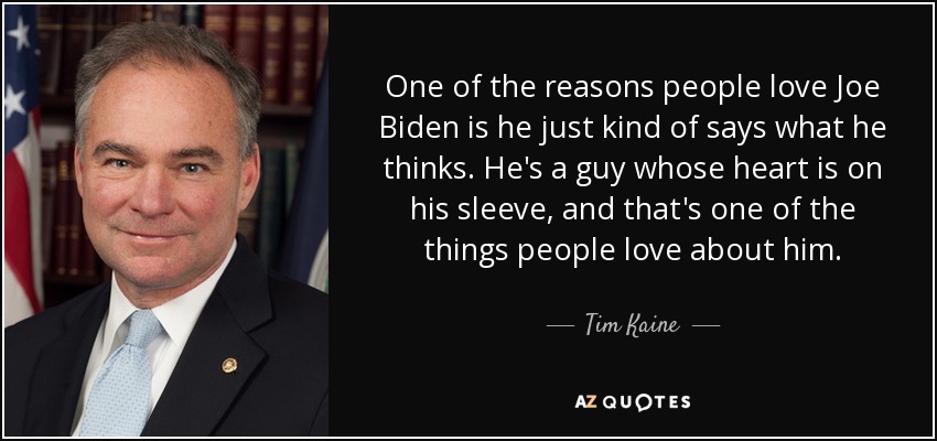 One of the reasons people love Joe Biden is he just kind of says what he thinks. He's a guy whose heart is on his sleeve, and that's one of the things people love about him. - Tim Kaine