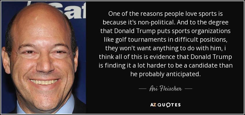 One of the reasons people love sports is because it's non-political. And to the degree that Donald Trump puts sports organizations like golf tournaments in difficult positions, they won't want anything to do with him, i think all of this is evidence that Donald Trump is finding it a lot harder to be a candidate than he probably anticipated. - Ari Fleischer