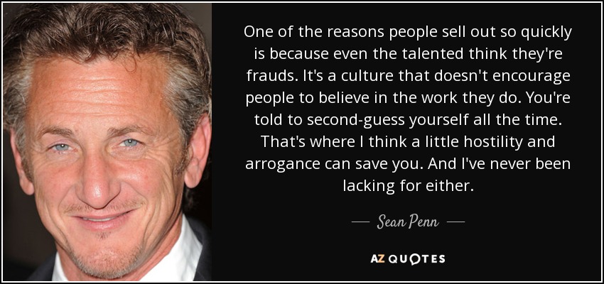One of the reasons people sell out so quickly is because even the talented think they're frauds. It's a culture that doesn't encourage people to believe in the work they do. You're told to second-guess yourself all the time. That's where I think a little hostility and arrogance can save you. And I've never been lacking for either. - Sean Penn