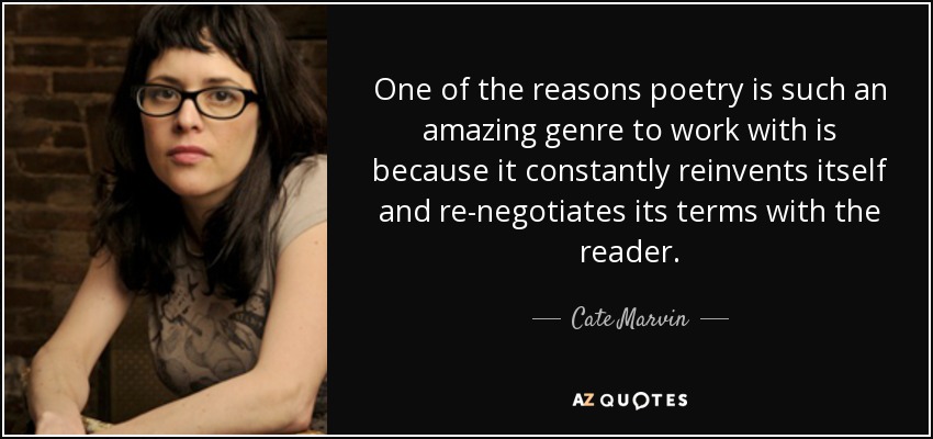 One of the reasons poetry is such an amazing genre to work with is because it constantly reinvents itself and re-negotiates its terms with the reader. - Cate Marvin