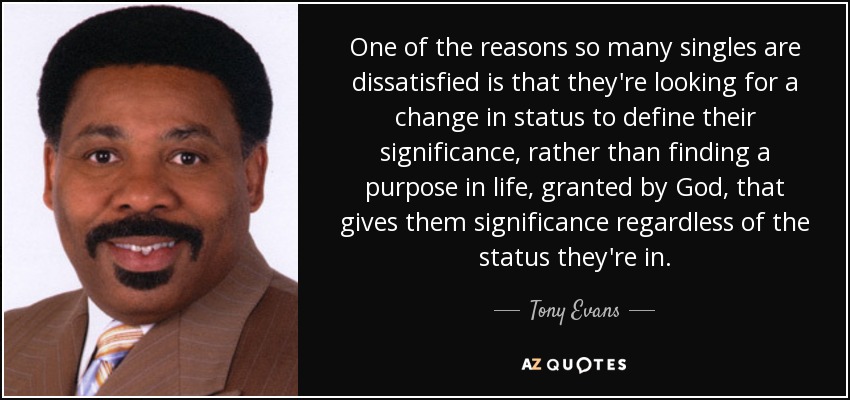 One of the reasons so many singles are dissatisfied is that they're looking for a change in status to define their significance, rather than finding a purpose in life, granted by God, that gives them significance regardless of the status they're in. - Tony Evans