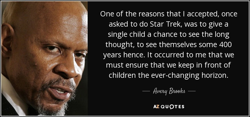 One of the reasons that I accepted, once asked to do Star Trek, was to give a single child a chance to see the long thought, to see themselves some 400 years hence. It occurred to me that we must ensure that we keep in front of children the ever-changing horizon. - Avery Brooks