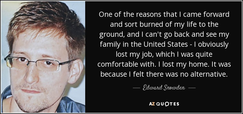 One of the reasons that I came forward and sort burned of my life to the ground, and I can't go back and see my family in the United States - I obviously lost my job, which I was quite comfortable with. I lost my home. It was because I felt there was no alternative. - Edward Snowden