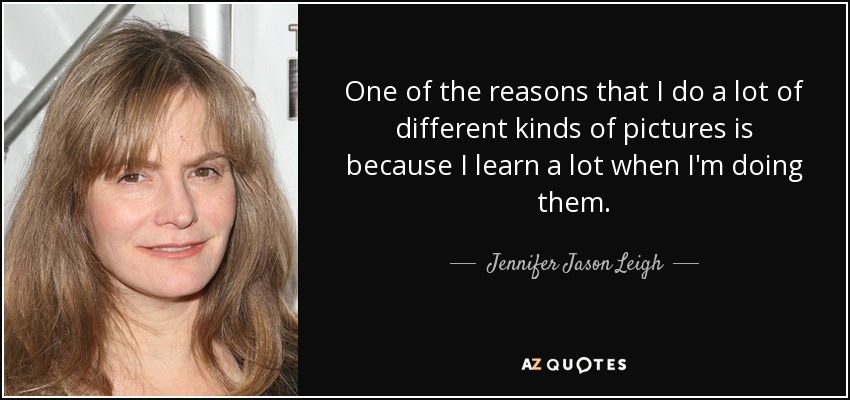 One of the reasons that I do a lot of different kinds of pictures is because I learn a lot when I'm doing them. - Jennifer Jason Leigh