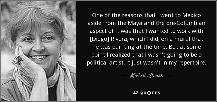 One of the reasons that I went to Mexico aside from the Maya and the pre-Columbian aspect of it was that I wanted to work with [Diego] Rivera, which I did, on a mural that he was painting at the time. But at some point I realized that I wasn't going to be a political artist, it just wasn't in my repertoire. - Michelle Stuart